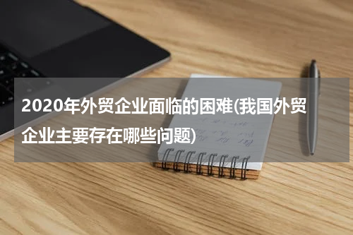 2020年外贸企业面临的困难(我国外贸企业主要存在哪些问题)