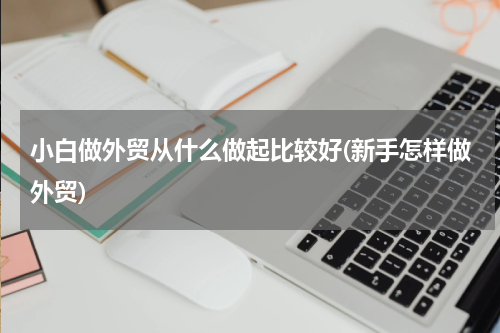 小白做外贸从什么做起比较好(新手怎样做外贸)