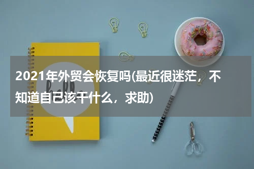 2021年外贸会恢复吗(最近很迷茫，不知道自己该干什么，求助)