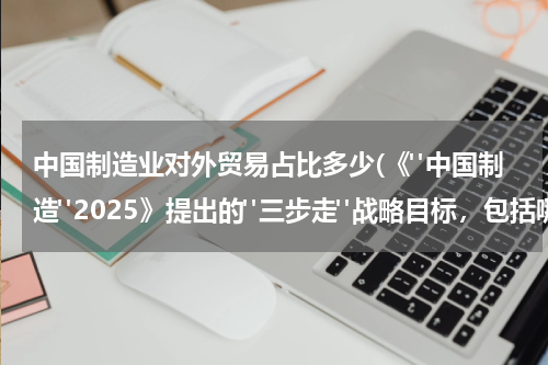 中国制造业对外贸易占比多少(《"中国制造"2025》提出的"三步走"战略目标，包括哪些内容)