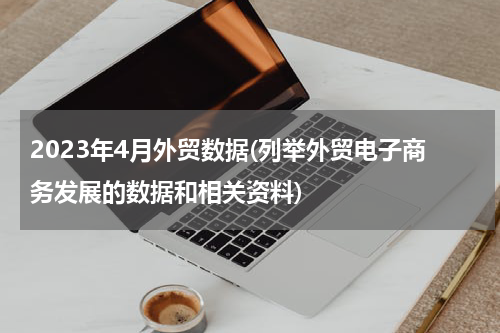 2023年4月外贸数据(列举外贸电子商务发展的数据和相关资料)