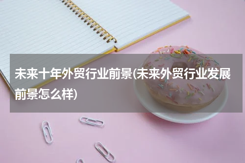 未来十年外贸行业前景(未来外贸行业发展前景怎么样)