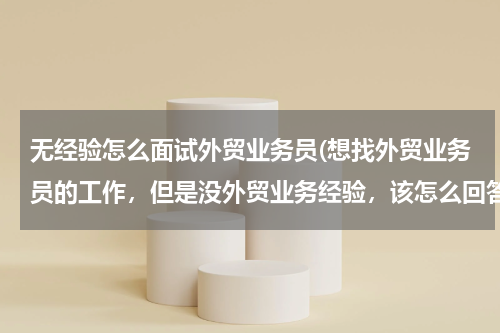 无经验怎么面试外贸业务员(想找外贸业务员的工作，但是没外贸业务经验，该怎么回答面试问题？)