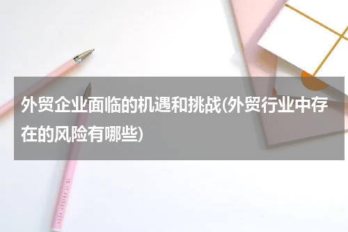 外贸企业面临的机遇和挑战(外贸行业中存在的风险有哪些)