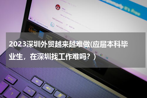 2023深圳外贸越来越难做(应届本科毕业生，在深圳找工作难吗？)