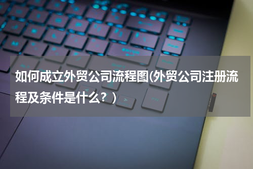 如何成立外贸公司流程图(外贸公司注册流程及条件是什么？)