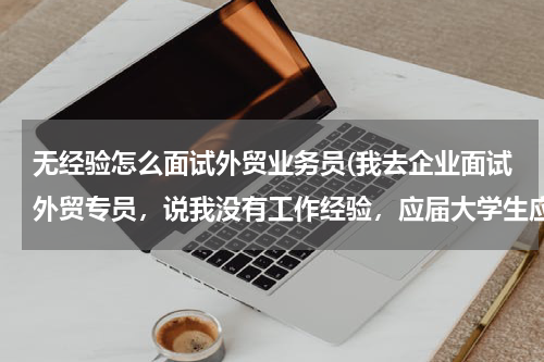 无经验怎么面试外贸业务员(我去企业面试外贸专员，说我没有工作经验，应届大学生应该怎么办？)
