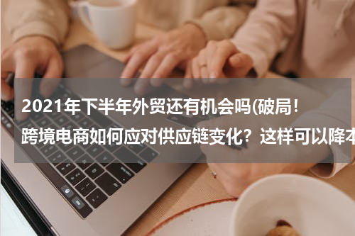 2021年下半年外贸还有机会吗(破局！跨境电商如何应对供应链变化？这样可以降本提效)
