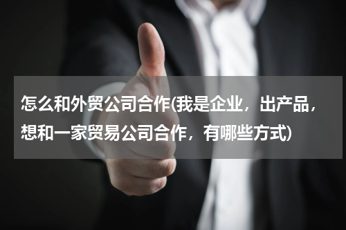 怎么和外贸公司合作(我是企业，出产品，想和一家贸易公司合作，有哪些方式)