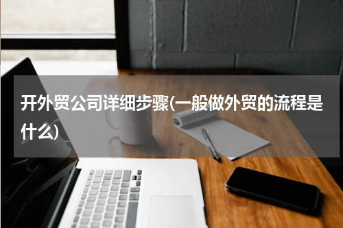 开外贸公司详细步骤(一般做外贸的流程是什么)