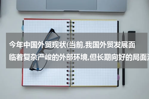 今年中国外贸现状(当前,我国外贸发展面临着复杂严峻的外部环境,但长期向好的局面没有改变外贸结？)