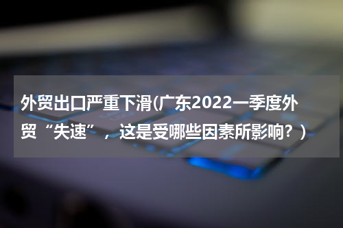 外贸出口严重下滑(广东2022一季度外贸“失速”，这是受哪些因素所影响？)