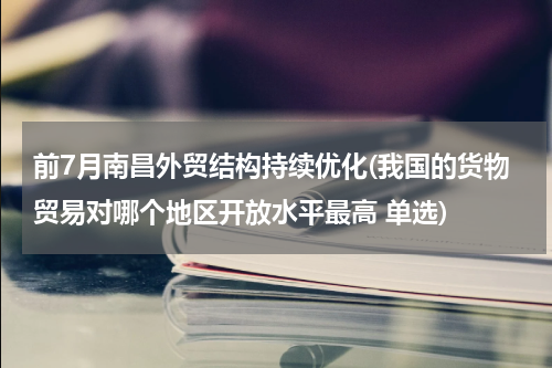 前7月南昌外贸结构持续优化(我国的货物贸易对哪个地区开放水平最高 单选)
