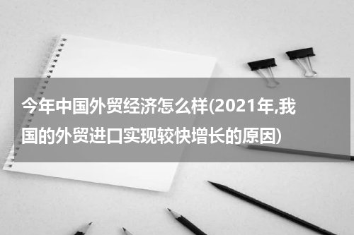 今年中国外贸经济怎么样(2021年,我国的外贸进口实现较快增长的原因)