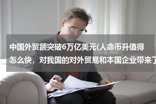 中国外贸额突破6万亿美元(人命币升值得怎么快，对我国的对外贸易和本国企业带来了什么影响。是什么力量让人民币升得这样的快)