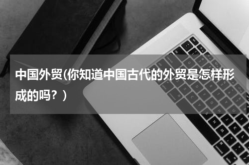 中国外贸(你知道中国古代的外贸是怎样形成的吗？)