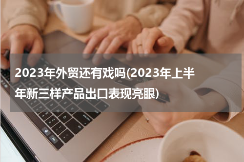2023年外贸还有戏吗(2023年上半年新三样产品出口表现亮眼)
