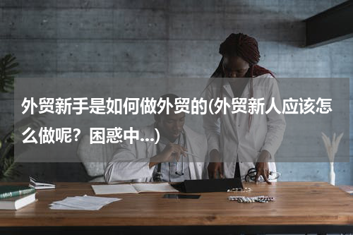 外贸新手是如何做外贸的(外贸新人应该怎么做呢？困惑中...)
