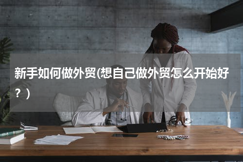 新手如何做外贸(想自己做外贸怎么开始好？)