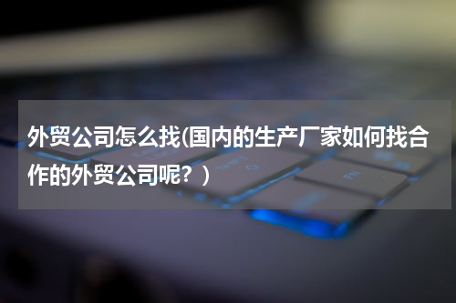 外贸公司怎么找(国内的生产厂家如何找合作的外贸公司呢？)