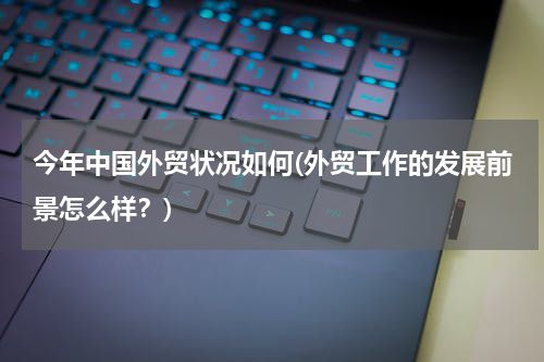 今年中国外贸状况如何(外贸工作的发展前景怎么样？)
