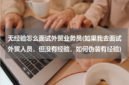 无经验怎么面试外贸业务员(如果我去面试外贸人员，但没有经验，如何伪装有经验)