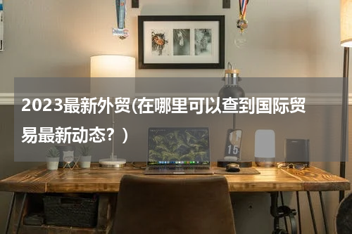 2023最新外贸(在哪里可以查到国际贸易最新动态？)