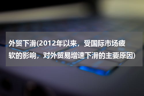 外贸下滑(2012年以来，受国际市场疲软的影响，对外贸易增速下滑的主要原因)