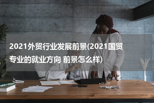 2021外贸行业发展前景(2021国贸专业的就业方向 前景怎么样)