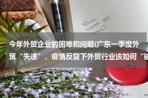今年外贸企业的困难和问题(广东一季度外贸“失速”，疫情反复下外贸行业该如何“破局”？)