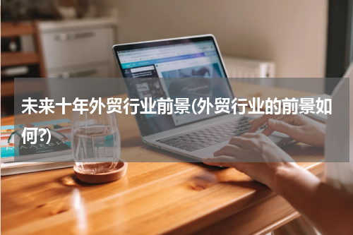 未来十年外贸行业前景(外贸行业的前景如何?)