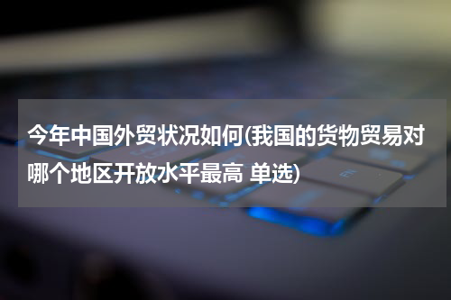 今年中国外贸状况如何(我国的货物贸易对哪个地区开放水平最高 单选)