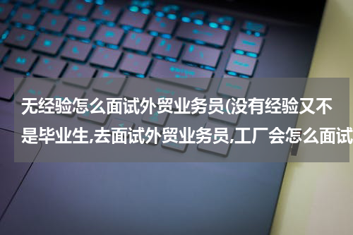 无经验怎么面试外贸业务员(没有经验又不是毕业生,去面试外贸业务员,工厂会怎么面试?)