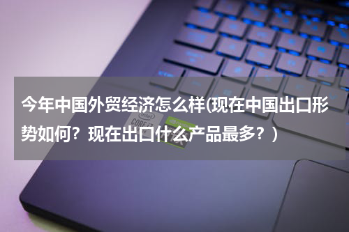 今年中国外贸经济怎么样(现在中国出口形势如何？现在出口什么产品最多？)