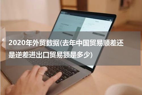 2020年外贸数据(去年中国贸易顺差还是逆差进出口贸易额是多少)