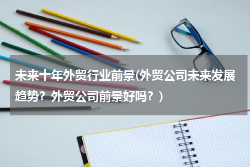 未来十年外贸行业前景(外贸公司未来发展趋势？外贸公司前景好吗？)