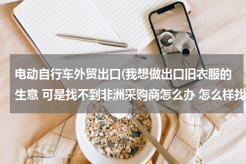 电动自行车外贸出口(我想做出口旧衣服的生意 可是找不到非洲采购商怎么办 怎么样找到)