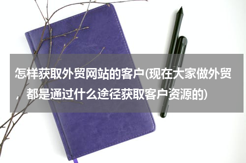 怎样获取外贸网站的客户(现在大家做外贸，都是通过什么途径获取客户资源的)