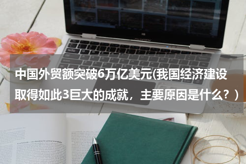 中国外贸额突破6万亿美元(我国经济建设取得如此3巨大的成就，主要原因是什么？)