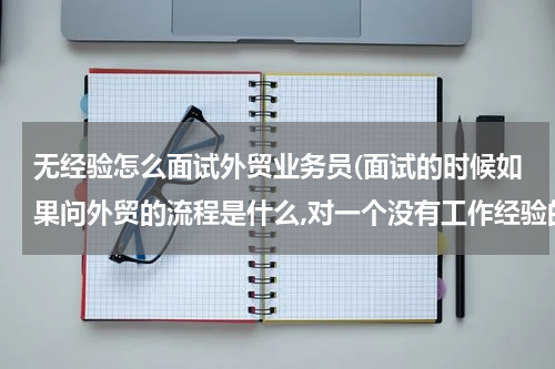 无经验怎么面试外贸业务员(面试的时候如果问外贸的流程是什么,对一个没有工作经验的新人来说,)