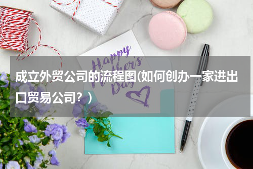 成立外贸公司的流程图(如何创办一家进出口贸易公司？)