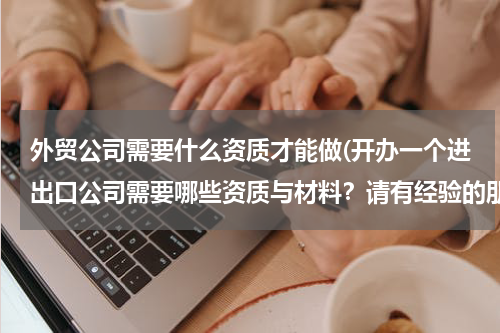 外贸公司需要什么资质才能做(开办一个进出口公司需要哪些资质与材料？请有经验的朋友与我分享)