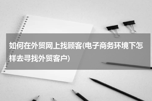 如何在外贸网上找顾客(电子商务环境下怎样去寻找外贸客户)