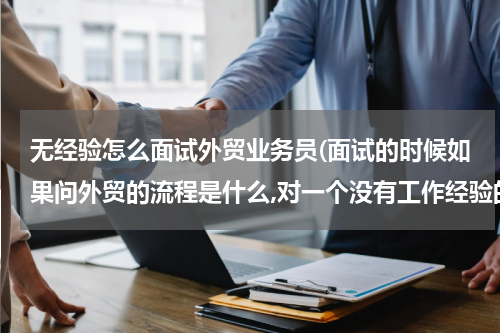 无经验怎么面试外贸业务员(面试的时候如果问外贸的流程是什么,对一个没有工作经验的新人来说,)