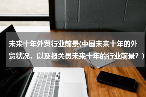 未来十年外贸行业前景(中国未来十年的外贸状况，以及报关员未来十年的行业前景？)