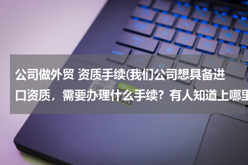 公司做外贸 资质手续(我们公司想具备进口资质，需要办理什么手续？有人知道上哪里去查麽？)