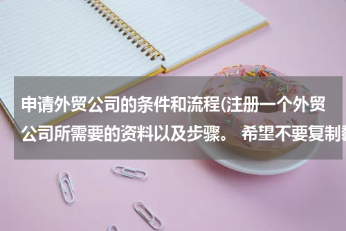 申请外贸公司的条件和流程(注册一个外贸公司所需要的资料以及步骤。 希望不要复制黏贴，讲的简单一点，不要长篇大论)