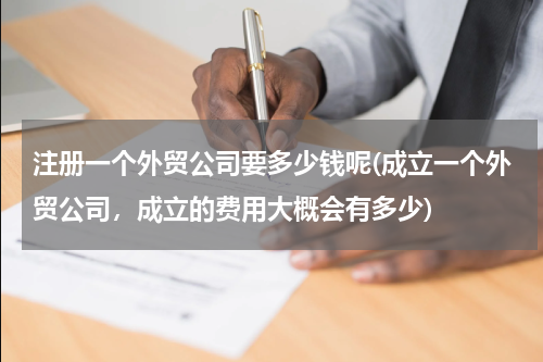 注册一个外贸公司要多少钱呢(成立一个外贸公司，成立的费用大概会有多少)