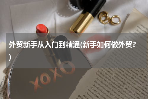 外贸新手从入门到精通(新手如何做外贸?)