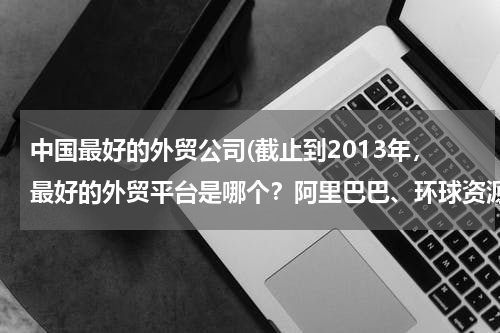 中国最好的外贸公司(截止到2013年，最好的外贸平台是哪个？阿里巴巴、环球资源、made in chaina 现在怎么样？重点说下阿里巴)
